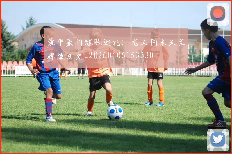 意甲豪门球队巡礼：尤文国米米兰辉煌历史_20260606153330