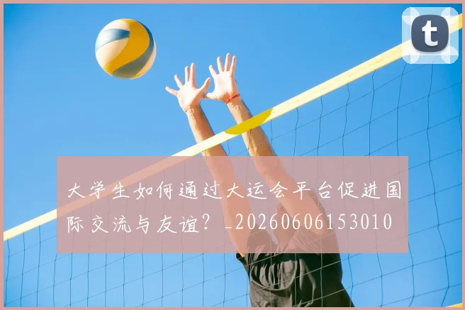 大学生如何通过大运会平台促进国际交流与友谊?_20260606153010