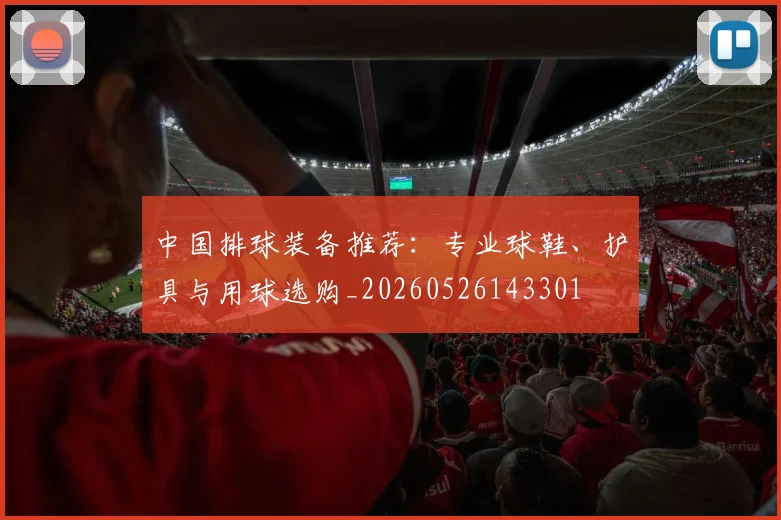 中国排球装备推荐：专业球鞋、护具与用球选购_20260526143301