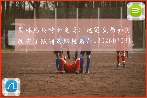 贝林厄姆转会皇马：这笔交易如何改变了欧洲足坛格局？_20260703182001
