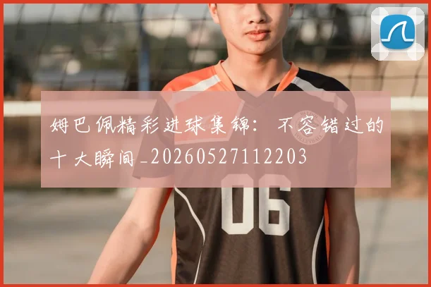 姆巴佩精彩进球集锦:不容错过的十大瞬间_20260527112203