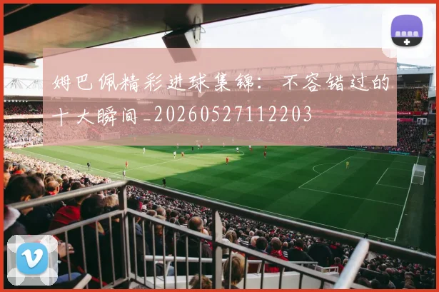 姆巴佩精彩进球集锦：不容错过的十大瞬间_20260527112203