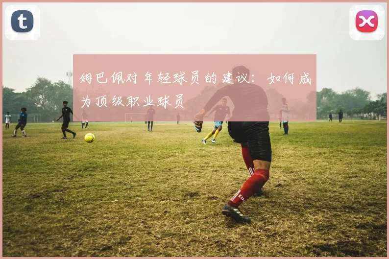 姆巴佩对年轻球员的建议:如何成为顶级职业球员