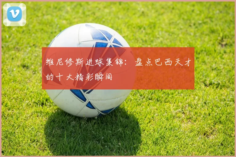 维尼修斯进球集锦：盘点巴西天才的十大精彩瞬间