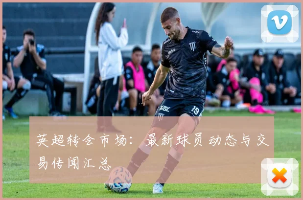 英超转会市场：最新球员动态与交易传闻汇总