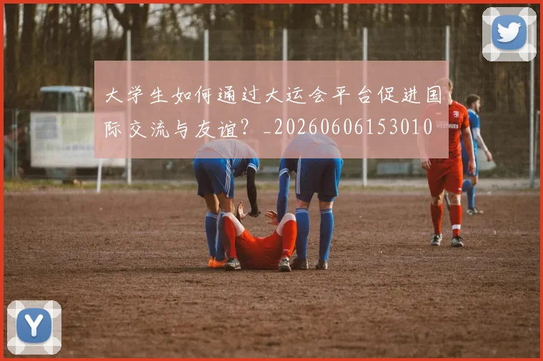 大学生如何通过大运会平台促进国际交流与友谊？_20260606153010