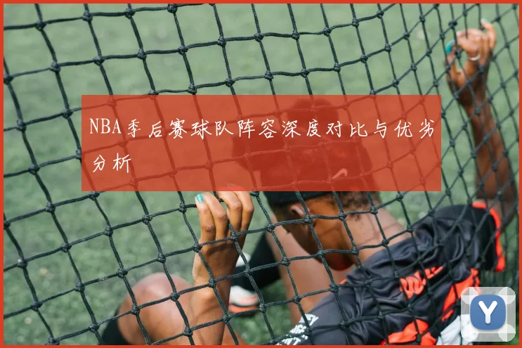 NBA季后赛球队阵容深度对比与优劣分析