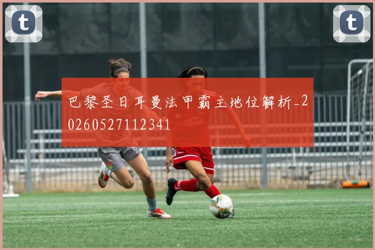 巴黎圣日耳曼法甲霸主地位解析_20260527112341